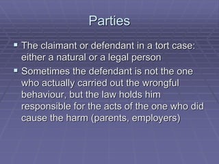 Parties
 The claimant or defendant in a tort case:
either a natural or a legal person
 Sometimes the defendant is not the one
who actually carried out the wrongful
behaviour, but the law holds him
responsible for the acts of the one who did
cause the harm (parents, employers)
 