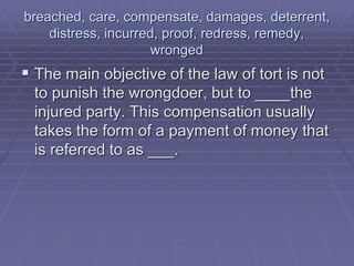 breached, care, compensate, damages, deterrent,
distress, incurred, proof, redress, remedy,
wronged
 The main objective of the law of tort is not
to punish the wrongdoer, but to ____the
injured party. This compensation usually
takes the form of a payment of money that
is referred to as ___.
 