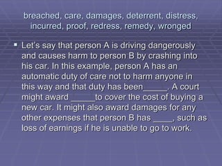 breached, care, damages, deterrent, distress,
incurred, proof, redress, remedy, wronged
 Let’s say that person A is driving dangerously
and causes harm to person B by crashing into
his car. In this example, person A has an
automatic duty of care not to harm anyone in
this way and that duty has been_____. A court
might award _____to cover the cost of buying a
new car. It might also award damages for any
other expenses that person B has ____, such as
loss of earnings if he is unable to go to work.
 