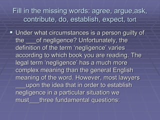 Fill in the missing words: agree, argue,ask,
contribute, do, establish, expect, tort
 Under what circumstances is a person guilty of
the ___of negligence? Unfortunately, the
definition of the term ‘negligence’ varies
according to which book you are reading. The
legal term ‘negligence’ has a much more
complex meaning than the general English
meaning of the word. However, most lawyers
___upon the idea that in order to establish
negligence in a particular situation we
must___three fundamental questions:
 