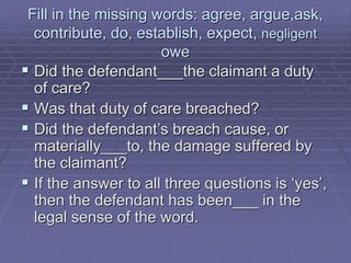 Fill in the missing words: agree, argue,ask,
contribute, do, establish, expect, negligent
owe
 Did the defendant___the claimant a duty
of care?
 Was that duty of care breached?
 Did the defendant’s breach cause, or
materially___to, the damage suffered by
the claimant?
 If the answer to all three questions is ‘yes’,
then the defendant has been___ in the
legal sense of the word.
 