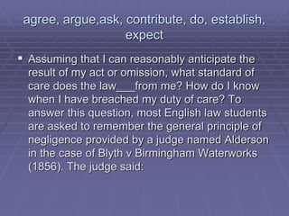 agree, argue,ask, contribute, do, establish,
expect
 Assuming that I can reasonably anticipate the
result of my act or omission, what standard of
care does the law___from me? How do I know
when I have breached my duty of care? To
answer this question, most English law students
are asked to remember the general principle of
negligence provided by a judge named Alderson
in the case of Blyth v Birmingham Waterworks
(1856). The judge said:
 