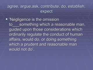 agree, argue,ask, contribute, do, establish,
expect
 ‘Negligence is the omission
to___something which a reasonable man,
guided upon those considerations which
ordinarily regulate the conduct of human
affairs, would do, or doing something
which a prudent and reasonable man
would not do’.
 