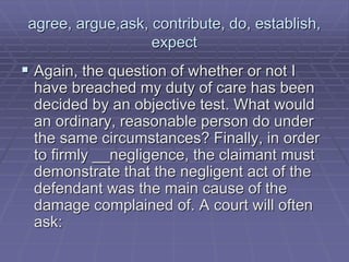 agree, argue,ask, contribute, do, establish,
expect
 Again, the question of whether or not I
have breached my duty of care has been
decided by an objective test. What would
an ordinary, reasonable person do under
the same circumstances? Finally, in order
to firmly __negligence, the claimant must
demonstrate that the negligent act of the
defendant was the main cause of the
damage complained of. A court will often
ask:
 