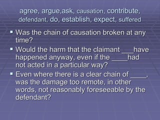 agree, argue,ask, causation, contribute,
defendant, do, establish, expect, suffered
 Was the chain of causation broken at any
time?
 Would the harm that the claimant ___have
happened anyway, even if the ____had
not acted in a particular way?
 Even where there is a clear chain of ____,
was the damage too remote, in other
words, not reasonably foreseeable by the
defendant?
 
