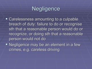 Negligence
 Carelessness amounting to a culpable
breach of duty: failure to do or recognise
sth that a reasonable person would do or
recognize, or doing sth that a reasonable
person would not do
 Negligence may be an element in a few
crimes, e.g. careless driving
 
