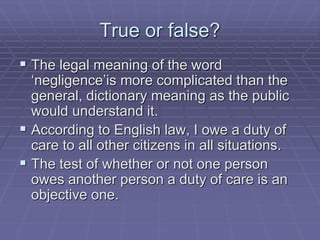 True or false?
 The legal meaning of the word
‘negligence’is more complicated than the
general, dictionary meaning as the public
would understand it.
 According to English law, I owe a duty of
care to all other citizens in all situations.
 The test of whether or not one person
owes another person a duty of care is an
objective one.
 