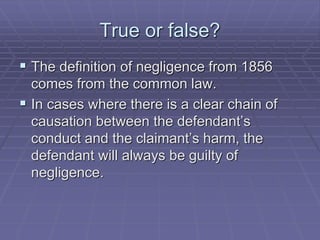 True or false?
 The definition of negligence from 1856
comes from the common law.
 In cases where there is a clear chain of
causation between the defendant’s
conduct and the claimant’s harm, the
defendant will always be guilty of
negligence.
 
