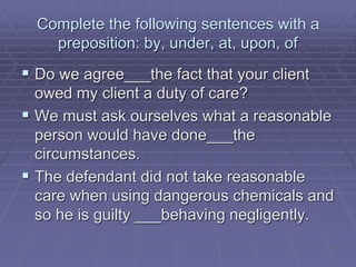 Complete the following sentences with a
preposition: by, under, at, upon, of
 Do we agree___the fact that your client
owed my client a duty of care?
 We must ask ourselves what a reasonable
person would have done___the
circumstances.
 The defendant did not take reasonable
care when using dangerous chemicals and
so he is guilty ___behaving negligently.
 