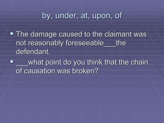 by, under, at, upon, of
 The damage caused to the claimant was
not reasonably foreseeable___the
defendant.
 ___what point do you think that the chain
of causation was broken?
 