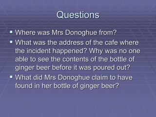 Questions
 Where was Mrs Donoghue from?
 What was the address of the cafe where
the incident happened? Why was no one
able to see the contents of the bottle of
ginger beer before it was poured out?
 What did Mrs Donoghue claim to have
found in her bottle of ginger beer?
 