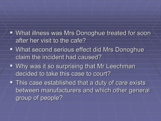  What illness was Mrs Donoghue treated for soon
after her visit to the cafe?
 What second serious effect did Mrs Donoghue
claim the incident had caused?
 Why was it so surprising that Mr Leechman
decided to take this case to court?
 This case established that a duty of care exists
between manufacturers and which other general
group of people?
 
