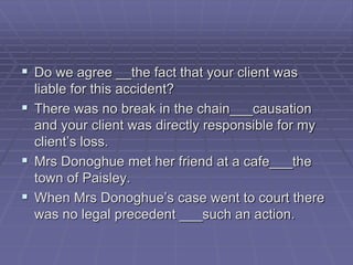  Do we agree __the fact that your client was
liable for this accident?
 There was no break in the chain___causation
and your client was directly responsible for my
client’s loss.
 Mrs Donoghue met her friend at a cafe___the
town of Paisley.
 When Mrs Donoghue’s case went to court there
was no legal precedent ___such an action.
 