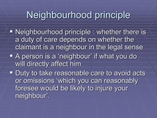 Neighbourhood principle
 Neighbourhood principle : whether there is
a duty of care depends on whether the
claimant is a neighbour in the legal sense
 A person is a ‘neighbour’ if what you do
will directly affect him
 Duty to take reasonable care to avoid acts
or omissions ‘which you can reasonably
foresee would be likely to injure your
neighbour’.
 
