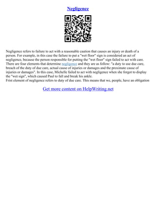 Negligence
Negligence refers to failure to act with a reasonable caution that causes an injury or death of a
person. For example, in this case the failure to put a "wet floor" sign is considered an act of
negligence, because the person responsible for putting the "wet floor" sign failed to act with care.
There are four elements that determine negligence and they are as follow: "a duty to use due care,
breach of the duty of due care, actual cause of injuries or damages and the proximate cause of
injuries or damages". In this case, Michelle failed to act with negligence when she forgot to display
the "wet sign", which caused Paul to fall and break his ankle.
Frist element of negligence refers to duty of due care. This means that we, people, have an obligation
Get more content on HelpWriting.net
 