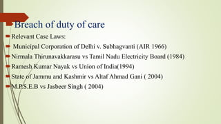 Breach of duty of care
Relevant Case Laws:
 Municipal Corporation of Delhi v. Subhagvanti (AIR 1966)
Nirmala Thirunavakkarasu vs Tamil Nadu Electricity Board (1984)
Ramesh Kumar Nayak vs Union of India(1994)
State of Jammu and Kashmir vs Altaf Ahmad Gani ( 2004)
M.P.S.E.B vs Jasbeer Singh ( 2004)
 