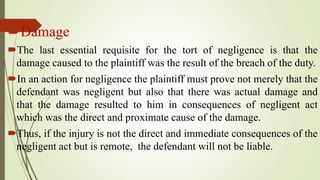 Damage
The last essential requisite for the tort of negligence is that the
damage caused to the plaintiff was the result of the breach of the duty.
In an action for negligence the plaintiff must prove not merely that the
defendant was negligent but also that there was actual damage and
that the damage resulted to him in consequences of negligent act
which was the direct and proximate cause of the damage.
Thus, if the injury is not the direct and immediate consequences of the
negligent act but is remote, the defendant will not be liable.
 