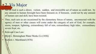  2. Vis Major
 Act of God is such a direct, violent, sudden, and irresistible act of nature as could not, by
any amount to human foresight have been foreseen or, if foreseen, could not by any amount
of human care and skill, have been resisted.
 Thus, such acts as are occasioned by the elementary forces of nature, unconnected with the
agency of men or other causes will come under the category of acts of God, for example,
storm, tempest, lightning, extraordinary fall of rain, extraordinary high tides, extraordinary
severe frost, etc.
 Relevant Case Law:
 Blyth v. Birmingham Water Works Co (1856)
 Nichols v. Marshland (1876)
 