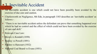  3. Inevitable Accident
 An inevitable accident is one which could not have been possibly been avoided by the
exercise of due care and caution.
 Charlesworth on Negligence, 4th Edn, in paragraph 1183 describes an ‘inevitable accident’ as
follows:–
 “There is no inevitable accident unless the defendant can prove that something happened over
which he had no control and the effect of which could not have been avoided by the exercise
of care and skill.’
 Relevant Case Law:
 Brown vs Kendall (1850)
 Stanley vs Powell (1891)
 Fardon vs Harcourt (1932)
 National Coal Board vs Evans (1951)
 