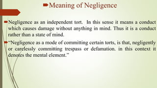 Meaning of Negligence
Negligence as an independent tort. In this sense it means a conduct
which causes damage without anything in mind. Thus it is a conduct
rather than a state of mind.
“Negligence as a mode of committing certain torts, is that, negligently
or carelessly committing trespass or defamation. in this context it
denotes the mental element.”
 