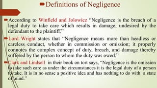 Definitions of Negligence
According to Winfield and Jolowicz “Negligence is the breach of a
legal duty to take care which results in damage, undesired by the
defendant to the plaintiff.”
Lord Wright states that “Negligence means more than headless or
careless conduct, whether in commission or omission; it properly
connotes the complex concept of duty, breach, and damage thereby
suffered by the person to whom the duty was owed.”
Clark and Lindsell in their book on tort says, “Negligence is the omission
to take such care as under the circumstances it is the legal duty of a person
to take. It is in no sense a positive idea and has nothing to do with a state
of mind.”
 