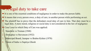 A legal duty to take care
 It is one of the essential conditions of negligence in order to make the person liable.
 It means that every person owes, a duty of care, to another person while performing an act.
 The plaintiff has to prove that the defendant owed duty of care to him. That duty must be a
legal duty. A mere moral, religious or social duty is not considered in the law of negligence
 Case Laws in which Duty of Care was applied:
1. Stansbele vs Troman (1948)
2. Donoghue vs Stevenson (1932)
3. Municipal Board, Jaunpur vs Brahm Kishor (1978)
4. Union of India vs Supriya Ghosh
 