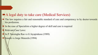 A legal duty to take care (Medical Services)
 The law requires a fair and reasonable standard of care and competency to by doctor towards
his profession.
 In the case of Specialists a higher degree of skill and care is required
 Relevant Case Laws:
 In P. Narsingha Rao vs G Jayaprakasu (1989)
 Joseph vs Jorge Munzela (1994)
 