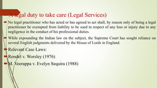 A legal duty to take care (Legal Services)
 No legal practitioner who has acted or has agreed to act shall, by reason only of being a legal
practitioner be exempted from liability to be sued in respect of any loss or injury due to any
negligence in the conduct of his professional duties.
 While expounding the Indian law on the subject, the Supreme Court has sought reliance on
several English judgments delivered by the House of Lords in England.
Relevant Case Laws:
Rondel v. Worsley (1976)
M. Veerappa v. Evelyn Sequira (1988)
 