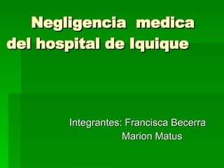 Negligencia  medica del hospital de Iquique Integrantes: Francisca Becerra  Marion Matus 