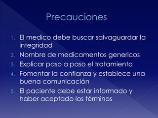 1. El medico debe buscar salvaguardar la 
integridad 
2. Nombre de medicamentos genericos 
3. Explicar paso a paso el tratamiento 
4. Fomentar la confianza y establece una 
buena comunicación 
5. El paciente debe estar informado y 
haber aceptado los términos 
 