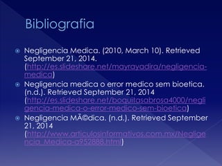  Negligencia Medica. (2010, March 10). Retrieved 
September 21, 2014. 
(http://es.slideshare.net/mayrayadira/negligencia-medica) 
 Negligencia medica o error medico sem bioetica. 
(n.d.). Retrieved September 21, 2014 
(http://es.slideshare.net/boquitasabrosa4000/negli 
gencia-medica-o-error-medico-sem-bioetica) 
 Negligencia MÃ©dica. (n.d.). Retrieved September 
21, 2014 
(http://www.articulosinformativos.com.mx/Neglige 
ncia_Medica-a952888.html) 
