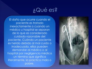 El daño que ocurre cuando el 
paciente es tratado 
inexactamente o cuando un 
médico u hospital se separan 
de lo que es considerado 
cuidado razonable del 
paciente. Cuándo un paciente 
es herido debido al mal cuido o 
inadecuado, ellos pueden 
demandar al médico o al 
hospital por negligencia médica 
un término que significa 
literalmente, la práctica mala o 
pobre. 
 