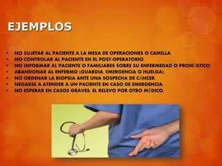EJEMPLOS
 NO SUJETAR AL PACIENTE A LA MESA DE OPERACIONES O CAMILLA.
 NO CONTROLAR AL PACIENTE EN EL POST-OPERATORIO.
 NO INFORMAR AL PACIENTE O FAMILIARES SOBRE SU ENFERMEDAD O PRONÓSTICO.
 ABANDONAR AL ENFERMO (GUARDIA, EMERGENCIA O HUELGA).
 NO ORDENAR LA BIOPSIA ANTE UNA SOSPECHA DE CÁNCER.
 NEGARSE A ATENDER A UN PACIENTE EN CASO DE EMERGENCIA.
 NO ESPERAR EN CASOS GRAVES, EL RELEVO POR OTRO MÉDICO.
 