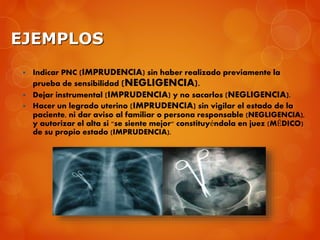 EJEMPLOS
 Indicar PNC (IMPRUDENCIA) sin haber realizado previamente la
prueba de sensibilidad (NEGLIGENCIA).
 Dejar instrumental (IMPRUDENCIA) y no sacarlos (NEGLIGENCIA).
 Hacer un legrado uterino (IMPRUDENCIA) sin vigilar el estado de la
paciente, ni dar aviso al familiar o persona responsable (NEGLIGENCIA),
y autorizar el alta si "se siente mejor" constituyéndola en juez (MÉDICO)
de su propio estado (IMPRUDENCIA).
 