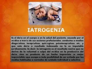 IATROGENIA
Es el daño en el cuerpo o en la salud del paciente, causado por el
médico a través de sus acciones profesionales, conductas o medios
diagnósticos, terapéuticos, quirúrgicos, psicoterapéuticos, etc., y
que este daño o resultado indeseado no le es imputable
jurídicamente. Es decir, la iatrogenia es el resultado nocivo que no
deriva de la voluntad o culpa del médico en la producción del
daño, sino es producto de un hecho imprevisto (o mejor
imprevisible) que escapa a toda posibilidad de ser evitado por los
medios habituales o normales de cuidado individual o colectivo.
 