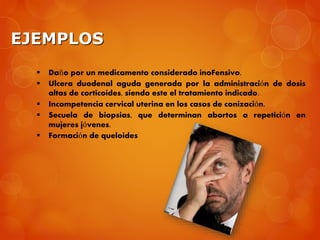 EJEMPLOS
 Daño por un medicamento considerado inoFensivo.
 Ulcera duodenal aguda generada por la administración de dosis
altas de corticoides, siendo este el tratamiento indicado.
 Incompetencia cervical uterina en los casos de conización.
 Secuela de biopsias, que determinan abortos a repetición en
mujeres jóvenes.
 Formación de queloides
 