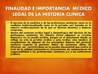 FINALIDAD E IMPORTANCIA MÉDICO
LEGAL DE LA HISTORIA CLINICA
 El ejercicio de la medicina y de las proFesiones sanitarias, tanto en la
medicina institucionalizada como en la privada, está basada en la
relación médico-paciente de la que se derivan derechos y deberes
recíprocos.
 dentro del contexto médico legal y deontológico del ejercicio de las
proFesiones sanitarias, las historia clínica adquiere su máxima
dimensión en el mundo jurídico, porque es el documento donde se
refleja no sólo la práctica médica o acto médico, sino también el
cumplimiento de algunos de los principales deberes del personal
sanitario respecto al paciente: deber de asistencia, deber de
inFormar, etc., convirtiéndose en la prueba documental que evalúa el
nivel de la calidad asistencial en circunstancias de reclamaciones de
responsabilidad a los profesionales sanitarios y/o a las instituciones
públicas.
 