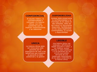 CONFIDENCIAL:
El secreto médico, la
conFidencialidad e
intimidad y la historia
clínica, son tres
cuestiones que se
implican recíprocamente
y se relacionan
DISPONIBILIDAD
Aunque debe preservarse
la conFidencialidad y la
intimidad de los datos en
ella reFlejada, debe ser
así mismo un documento
disponible, Facilitándose
en los casos legalmente
contemplados, su acceso
y disponibilidad.
UNICA
La historia clínica debe
ser única para cada
paciente por la
importancia de cara a los
beneFicios que ocasiona
al paciente la labor
asistencial y la gestión
LEGIBLE
Una historia clínica mal
ordenada y diFícilmente
legible perjudica a todos, a
los médicos, porque
dificulta su labor asistencial
y a los pacientes por los
errores que pueden
derivarse de una
inadecuada interpretación
de los datos contenidos en
la historia clínica.
 