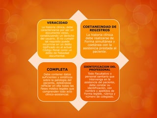 VERACIDAD
La historia clínica, debe
caracterizarse por ser un
documento veraz,
constituyendo un derecho
del usuario. El no cumplir
tal requisito puede
incurrirse en un delito
tipiFicado en el actual
Código Penal como un
delito de Falsedad
documental.
COETANEINDAD DE
REGISTROS
La historia clínica
debe realizarse de
Forma simultánea y
coetánea con la
asistencia prestada al
paciente.
COMPLETA
Debe contener datos
suFicientes y sintéticos
sobre la patología del
paciente, debiéndose
reFleJar en ella todas las
Fases médico legales que
comprenden todo acto
clínico-asistencial.
IDENTIFICACION DEL
PROFESIONAL
Todo Facultativo o
personal sanitario que
intervenga en la
asistencia del paciente,
debe constar su
identiFicación, con
nombre y apellidos de
Forma legible, rúbrica y
número de colegiado.
 