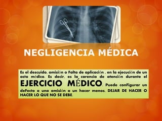 NEGLIGENCIA MÉDICA
Es el descuido, omisión o Falta de aplicación , en la ejecución de un
acto médico. Es decir, es la carencia de atención durante el
EJERCICIO MÉDICO. Puede conFigurar un
deFecto o una omisión o un hacer menos, DEJAR DE HACER O
HACER LO QUE NO SE DEBE.
 