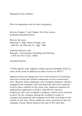 Negligent Tort Liability
Prior to beginning work on this assignment,
Review Chapter 7 and Chapter 36 of the course
textbook.(attached below)
Review the cases
Malorney v. B&L Motor Freight, Inc.
, 496 N.C.2d 1086 (Ill. Ct. App. 1986
(attached below), and
Raleigh v. Performance Plumbing and Heating
, 130 P.3d 1011 (Colo. 2006)
(attached below)
**YOU MUST USE THESE CASES and the COURSE TEXT in
some of the work in addition to other sources in APA**
Superior Electrical (Superior) was in the business of installing
electrical wiring and related components at new construction
sites. Because some employees were assigned company vehicles
equipped with company tools and materials and were expected
to drive those vehicles to the work sites, Superior required all
employment applicants to hold a valid driver’s license.
Employees who were assigned a company vehicle were expected
to drive for the company during the workday in order to
transport job materials and company tools that were kept on the
vehicle to job sites. These employees were expected to take the
company issued vehicle home at the end of the work day.
 