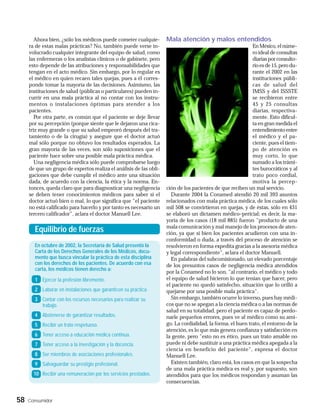 Ahora bien, ¿sólo los médicos puede cometer cualquie-       Mala atención y malos entendidos
     ra de estas malas prácticas? No, también puede verse in-                                               En México, el núme-
     volucrado cualquier integrante del equipo de salud, como                                               ro ideal de consultas
     las enfermeras o los analistas clínicos o de gabinete, pero                                            diarias por consulto-
     esto depende de las atribuciones y responsabilidades que                                               rio es de 15, pero du-
     tengan en el acto médico. Sin embargo, por lo regular es                                               rante el 2002 en las
     el médico en quien recaen tales quejas, pues a él corres-                                              instituciones públi-
     ponde tomar la mayoría de las decisiones. Asimismo, las                                                cas de salud del
     instituciones de salud (públicas o particulares) pueden in-                                            IMSS y del ISSSTE
     currir en una mala práctica al no contar con los instru-                                               se recibieron entre
     mentos o instalaciones óptimas para atender a los                                                      45 y 25 consultas
     pacientes.                                                                                             diarias, respectiva-
        Por otra parte, es común que el paciente se deje llevar                                             mente. Esto dificul-
     por su percepción (porque siente que le dejaron una cica-                                              ta en gran medida el
     triz muy grande o que su salud empeoró después del tra-                                                entendimiento entre
     tamiento o de la cirugía) y asegure que el doctor actuó                                                el médico y el pa-
     mal sólo porque no obtuvo los resultados esperados. La                                                 ciente, pues el tiem-
     gran mayoría de las veces, son sólo suposiciones que el                                                po de atención es
     paciente hace sobre una posible mala práctica médica.                                                  muy corto, lo que
        Una negligencia médica sólo puede comprobarse luego                                                 sumado a los trámi-
     de que un grupo de expertos realiza el análisis de las obli-                                           tes burocráticos y al
     gaciones que debe cumplir el médico ante una situación                                                 trato poco cordial,
     dada, de acuerdo con la ciencia, la ética y la norma. En-                                              motiva la percep-
     tonces, queda claro que para diagnosticar una negligencia      ción de los pacientes de que reciben un mal servicio.
     se deben tener conocimientos médicos para saber si el            Durante 2004 la Conamed atendió 20 mil 393 asuntos
     doctor actuó bien o mal, lo que significa que "el paciente     relacionados con mala práctica médica, de los cuales sólo
     no está calificado para hacerlo y por tanto es necesario un    mil 508 se convirtieron en quejas, y de éstas, sólo en 431
     tercero calificador", aclara el doctor Manuell Lee.            se elaboró un dictamen médico-pericial; es decir, la ma-
                                                                    yoría de los casos (18 mil 885) fueron "producto de una
                                                                    mala comunicación y mal manejo de los procesos de aten-
       Equilibrio de fuerzas                                        ción, ya que si bien los pacientes acudieron con una in-
                                                                    conformidad o duda, a través del proceso de atención se
       En octubre de 2002, la Secretaría de Salud presentó la       resolvieron en forma expedita gracias a la asesoría médica
       Carta de los Derechos Generales de los Médicos, docu-        y legal correspondiente", aclara el doctor Manuell.
       mento que busca vincular la práctica de esta disciplina        En palabras del subcomisionado, un elevado porcentaje
       con los derechos de los pacientes. De acuerdo con esa        de los presuntos casos de negligencia médica atendidos
       carta, los médicos tienen derecho a:
                                                                    por la Conamed no lo son, "al contrario, el médico y todo
       1 Ejercer la profesión libremente.                           el equipo de salud hicieron lo que tenían que hacer, pero
                                                                    el paciente no quedó satisfecho, situación que lo orilló a
       2 Laborar en instalaciones que garanticen su práctica.       quejarse por una posible mala práctica".
       3 Contar con los recursos necesarios para realizar su          Sin embargo, también ocurre lo inverso, pues hay médi-
         trabajo.                                                   cos que no se apegan a la ciencia médica o a las normas de
                                                                    salud en su totalidad, pero el paciente es capaz de perdo-
       4 Abstenerse de garantizar resultados.                       narle pequeños errores, pues ve al médico como su ami-
       5 Recibir un trato respetuoso.                               go. La cordialidad, la forma, el buen trato, el entorno de la
                                                                    atención, es lo que más genera confianza y satisfacción en
       6 Tener acceso a educación médica continua.                  la gente, pero "esto no es ético, pues un trato amable no
       7 Tener acceso a la investigación y la docencia.             puede ni debe sustituir a una práctica médica apegada a la
                                                                    ciencia en beneficio del paciente", expresa el doctor
       8 Ser miembros de asociaciones profesionales.                Manuell Lee.
       9 Salvaguardar su prestigio profesional.                       Existen también, claro está, los casos en que la sospecha
                                                                    de una mala práctica médica es real y, por supuesto, son
       10 Recibir una remuneración por los servicios prestados.     atendidos para que los médicos respondan y asuman las
                                                                    consecuencias.


58   Consumidor
 