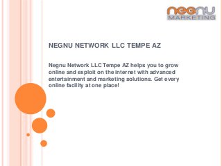 NEGNU NETWORK LLC TEMPE AZ

Negnu Network LLC Tempe AZ helps you to grow
online and exploit on the internet with advanced
entertainment and marketing solutions. Get every
online facility at one place!
 