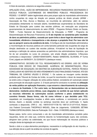 17/03/2020 · Processo Judicial Eletrônico - 1º Grau
https://pjepg.tjro.jus.br/consulta/ConsultaPublica/DetalheProcessoConsultaPublica/documentoSemLoginHTML.seam?ca=b5d9af8ec5500b148… 10/14
A título de exemplo, colaciono os seguintes arestos:
APELAÇÃO CÍVEL. AÇÃO DE IMPROBIDADE. RECURSOS FINANCEIROS DESTINADOS À
ESCOLA PÚBLICA. LEGITIMIDADE DO MINISTÉRIO PÚBLICO. PROCEDENCIA DO
PEDIDO. 1.O MPDFT detém legitimidade ativa para propor ação de improbidade administrativa
contra ocupantes do cargo de direção em pessoa jurídica de direito privado (APAM -
Associação de Pais, Alunos e Mestres), se incumbida de administrar, além de valores
arrecadados diretamente no mercado aberto, transferências orçamentárias da Secretaria de
Estado de Educação para custeio das escolas públicas, em execução aos programas
governamentais de desenvolvimento do setor (PDDE - Programa Dinheiro Direto na Escola,
FNDE - Fundo Nacional de Desenvolvimento da Educação, e PDRF - Programa de
Descentralização de Recursos Financeiros). 2. O ato ímprobo se caracteriza pelo resultado
de dano ao patrimônio público, causado por quem tinha o dever legal de administrar com
honestidade, eficiência e transparência e não alcança o propósito final. Por isso não há
que se perquirir acerca da existência de dolo. 3.Configura ato de improbidade administrativa
a movimentação de recursos públicos em conta bancária particular dos ocupantes de cargo de
direção destinados ao custeio das escolas públicas. 4.Incabível na fase de liquidação de
sentença a definição de valores acrescidos ao patrimônio dos administradores ímprobos, que
há de ser procedida no curso do processo, sob ampla dilação probatória. 5.Recursos
conhecidos e desprovidos.” (20050110648725APC, Relator SANDOVAL OLIVEIRA, 4ª Turma
Cível, julgado em 06/09/2011, DJ 22/09/2011) (destaque nosso).
ADMINISTRATIVO. DECISÃO DO TCU. RESSARCIMENTO AO ERÁRIO. USO DE VERBA
PÚBLICA COM DESVIO DE FINALIDADE. AUSÊNCIA DE DEMONSTRAÇÃO, PELA
SOCIEDADE DE EDUÇAÇÃO, DO DESTINO DA SUBVENÇÃO ESTATAL. PERÍCIA TÉCNICA
CONCLUSIVA NO SENTIDO DO NÃO ATENDIMENTO DAS FINALIDADES FIXADAS. ATO DO
TRIBUNAL DE CONTAS VÁLIDO E EFICAZ. 1. Os autores se insurgem contra decisão
proferida pelo Tribunal de Contas da União, na qual foi reconhecido o dever de ressarcimento
ao erário ante a irregular utilização de verba pública federal, consistente em subvenção estatal
para promoção de educação superior. 2. O laudo pericial foi conclusivo no sentido da utilização
da verba pública em aplicação financeira, o que encerra o desvirtuamento da subvenção
e o desvio de finalidade. 3. Por outro lado, os Demandantes não se desincumbiram de
demonstrar, mediante prova idônea, suas alegações no sentido de que teriam aplicado
os recursos referentes às subvenções sociais conforme o plano estabelecido no
convênio firmado. Dessa forma, não há como infirmar o que decidido pelo TCU,
respaldado em investigações levadas a efeito pelos auditores, e corroborado em perícia
técnica. Assim, a decisão contida na sentença recorrida deve ser confirmada. 4. Apelo
conhecido e desprovido. (TRF-2 - AC: 199751010711736 RJ 1997.51.01.071173-6, Relator:
Juiz Federal Convocado THEOPHILO MIGUEL, Data de Julgamento: 12/08/2009, SÉTIMA
TURMA ESPECIALIZADA, Data de Publicação: DJU – Data: 31/08/2009) (destaque nosso).
Nesse passo, tenho como consumado o ato de improbidade administrativa cometido pelos
requeridos, tendo em vista que, conforme descrito na fundamentação supra, tais condutas,
atingiram bem jurídico da coletividade, eis que houve malversação de recursos públicos e
violação direta da legislação em comento.
Sendo o dolo e a culpa elementos psicológicos, necessários à configuração do ato ímprobo, a
sua aferição dá-se a partir da análise da conduta do agente.
 