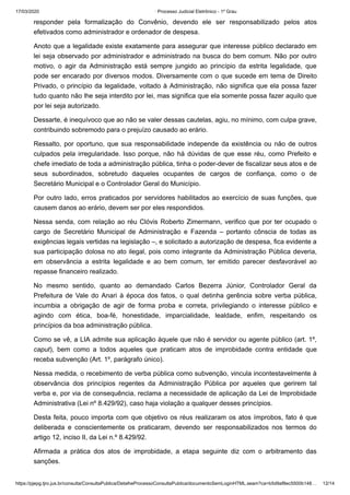 17/03/2020 · Processo Judicial Eletrônico - 1º Grau
https://pjepg.tjro.jus.br/consulta/ConsultaPublica/DetalheProcessoConsultaPublica/documentoSemLoginHTML.seam?ca=b5d9af8ec5500b148… 12/14
responder pela formalização do Convênio, devendo ele ser responsabilizado pelos atos
efetivados como administrador e ordenador de despesa.
Anoto que a legalidade existe exatamente para assegurar que interesse público declarado em
lei seja observado por administrador e administrado na busca do bem comum. Não por outro
motivo, o agir da Administração está sempre jungido ao princípio da estrita legalidade, que
pode ser encarado por diversos modos. Diversamente com o que sucede em tema de Direito
Privado, o princípio da legalidade, voltado à Administração, não significa que ela possa fazer
tudo quanto não lhe seja interdito por lei, mas significa que ela somente possa fazer aquilo que
por lei seja autorizado.
Dessarte, é inequívoco que ao não se valer dessas cautelas, agiu, no mínimo, com culpa grave,
contribuindo sobremodo para o prejuízo causado ao erário.
Ressalto, por oportuno, que sua responsabilidade independe da existência ou não de outros
culpados pela irregularidade. Isso porque, não há dúvidas de que esse réu, como Prefeito e
chefe imediato de toda a administração pública, tinha o poder-dever de fiscalizar seus atos e de
seus subordinados, sobretudo daqueles ocupantes de cargos de confiança, como o de
Secretário Municipal e o Controlador Geral do Município.
Por outro lado, erros praticados por servidores habilitados ao exercício de suas funções, que
causem danos ao erário, devem ser por eles respondidos.
Nessa senda, com relação ao réu Clóvis Roberto Zimermann, verifico que por ter ocupado o
cargo de Secretário Municipal de Administração e Fazenda – portanto cônscia de todas as
exigências legais vertidas na legislação –, e solicitado a autorização de despesa, fica evidente a
sua participação dolosa no ato ilegal, pois como integrante da Administração Pública deveria,
em observância a estrita legalidade e ao bem comum, ter emitido parecer desfavorável ao
repasse financeiro realizado.
No mesmo sentido, quanto ao demandado Carlos Bezerra Júnior, Controlador Geral da
Prefeitura de Vale do Anari à época dos fatos, o qual detinha gerência sobre verba pública,
incumbia a obrigação de agir de forma proba e correta, privilegiando o interesse público e
agindo com ética, boa-fé, honestidade, imparcialidade, lealdade, enfim, respeitando os
princípios da boa administração pública.
Como se vê, a LIA admite sua aplicação àquele que não é servidor ou agente público (art. 1º,
caput), bem como a todos aqueles que praticam atos de improbidade contra entidade que
receba subvenção (Art. 1º, parágrafo único).
Nessa medida, o recebimento de verba pública como subvenção, vincula incontestavelmente à
observância dos princípios regentes da Administração Pública por aqueles que gerirem tal
verba e, por via de consequência, reclama a necessidade de aplicação da Lei de Improbidade
Administrativa (Lei nº 8.429/92), caso haja violação a qualquer desses princípios.
Desta feita, pouco importa com que objetivo os réus realizaram os atos ímprobos, fato é que
deliberada e conscientemente os praticaram, devendo ser responsabilizados nos termos do
artigo 12, inciso II, da Lei n.º 8.429/92.
Afirmada a prática dos atos de improbidade, a etapa seguinte diz com o arbitramento das
sanções.
 