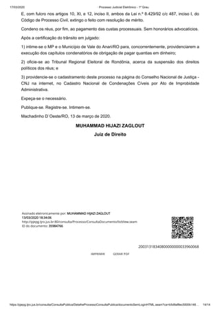 17/03/2020 · Processo Judicial Eletrônico - 1º Grau
https://pjepg.tjro.jus.br/consulta/ConsultaPublica/DetalheProcessoConsultaPublica/documentoSemLoginHTML.seam?ca=b5d9af8ec5500b148… 14/14
E, com fulcro nos artigos 10, XI, e 12, inciso II, ambos da Lei n.º 8.429/92 c/c 487, inciso I, do
Código de Processo Civil, extingo o feito com resolução de mérito.
Condeno os réus, por fim, ao pagamento das custas processuais. Sem honorários advocatícios.
Após a certificação do trânsito em julgado:
1) intime-se o MP e o Município de Vale do Anari/RO para, concorrentemente, providenciarem a
execução dos capítulos condenatórios de obrigação de pagar quantias em dinheiro;
2) oficie-se ao Tribunal Regional Eleitoral de Rondônia, acerca da suspensão dos direitos
políticos dos réus; e
3) providencie-se o cadastramento deste processo na página do Conselho Nacional de Justiça -
CNJ na internet, no Cadastro Nacional de Condenações Cíveis por Ato de Improbidade
Administrativa.
Expeça-se o necessário.
Publique-se. Registre-se. Intimem-se.
Machadinho D´Oeste/RO, 13 de março de 2020.
MUHAMMAD HIJAZI ZAGLOUT
Juiz de Direito
 
 
 
 
 
 
 
 
 
Assinado eletronicamente por: MUHAMMAD HIJAZI ZAGLOUT
13/03/2020 18:34:06
http://pjepg.tjro.jus.br:80/consulta/Processo/ConsultaDocumento/listView.seam
ID do documento: 35984766
20031318340800000000033960068
IMPRIMIR GERAR PDF
 