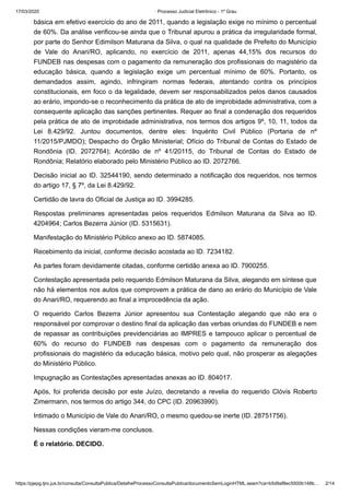 17/03/2020 · Processo Judicial Eletrônico - 1º Grau
https://pjepg.tjro.jus.br/consulta/ConsultaPublica/DetalheProcessoConsultaPublica/documentoSemLoginHTML.seam?ca=b5d9af8ec5500b148b… 2/14
básica em efetivo exercício do ano de 2011, quando a legislação exige no mínimo o percentual
de 60%. Da análise verificou-se ainda que o Tribunal apurou a prática da irregularidade formal,
por parte do Senhor Edimilson Maturana da Silva, o qual na qualidade de Prefeito do Município
de Vale do Anari/RO, aplicando, no exercício de 2011, apenas 44,15% dos recursos do
FUNDEB nas despesas com o pagamento da remuneração dos profissionais do magistério da
educação básica, quando a legislação exige um percentual mínimo de 60%. Portanto, os
demandados assim, agindo, infringiram normas federais, atentando contra os princípios
constitucionais, em foco o da legalidade, devem ser responsabilizados pelos danos causados
ao erário, impondo-se o reconhecimento da prática de ato de improbidade administrativa, com a
consequente aplicação das sanções pertinentes. Requer ao final a condenação dos requeridos
pela prática de ato de improbidade administrativa, nos termos dos artigos 9º, 10, 11, todos da
Lei 8.429/92. Juntou documentos, dentre eles: Inquérito Civil Público (Portaria de nº
11/2015/PJMDO); Despacho do Órgão Ministerial; Ofício do Tribunal de Contas do Estado de
Rondônia (ID. 2072764); Acórdão de nº 41/20115, do Tribunal de Contas do Estado de
Rondônia; Relatório elaborado pelo Ministério Público ao ID. 2072766.
Decisão inicial ao ID. 32544190, sendo determinado a notificação dos requeridos, nos termos
do artigo 17, § 7º, da Lei 8.429/92.
Certidão de lavra do Oficial de Justiça ao ID. 3994285.
Respostas preliminares apresentadas pelos requeridos Edmilson Maturana da Silva ao ID.
4204964; Carlos Bezerra Júnior (ID. 5315631).
Manifestação do Ministério Público anexo ao ID. 5874085.
Recebimento da inicial, conforme decisão acostada ao ID. 7234182.
As partes foram devidamente citadas, conforme certidão anexa ao ID. 7900255.
Contestação apresentada pelo requerido Edmilson Maturana da Silva, alegando em síntese que
não há elementos nos autos que comprovem a prática de dano ao erário do Município de Vale
do Anari/RO, requerendo ao final a improcedência da ação.
O requerido Carlos Bezerra Júnior apresentou sua Contestação alegando que não era o
responsável por comprovar o destino final da aplicação das verbas oriundas do FUNDEB e nem
de repassar as contribuições previdenciárias ao IMPRES e tampouco aplicar o percentual de
60% do recurso do FUNDEB nas despesas com o pagamento da remuneração dos
profissionais do magistério da educação básica, motivo pelo qual, não prosperar as alegações
do Ministério Público.
Impugnação as Contestações apresentadas anexas ao ID. 804017.
Após, foi proferida decisão por este Juízo, decretando a revelia do requerido Clóvis Roberto
Zimermann, nos termos do artigo 344, do CPC (ID. 20963990).
Intimado o Município de Vale do Anari/RO, o mesmo quedou-se inerte (ID. 28751756).
Nessas condições vieram-me conclusos.
É o relatório. DECIDO.
 