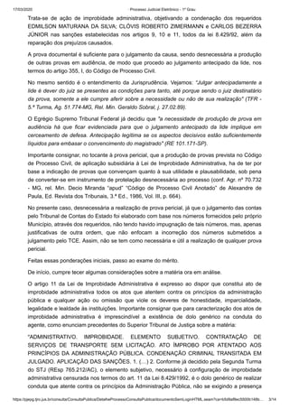 17/03/2020 · Processo Judicial Eletrônico - 1º Grau
https://pjepg.tjro.jus.br/consulta/ConsultaPublica/DetalheProcessoConsultaPublica/documentoSemLoginHTML.seam?ca=b5d9af8ec5500b148b… 3/14
Trata-se de ação de improbidade administrativa, objetivando a condenação dos requeridos
EDMILSON MATURANA DA SILVA; CLÓVIS ROBERTO ZIMERMANN e CARLOS BEZERRA
JÚNIOR nas sanções estabelecidas nos artigos 9, 10 e 11, todos da lei 8.429/92, além da
reparação dos prejuízos causados.
A prova documental é suficiente para o julgamento da causa, sendo desnecessária a produção
de outras provas em audiência, de modo que procedo ao julgamento antecipado da lide, nos
termos do artigo 355, I, do Código de Processo Civil.
No mesmo sentido é o entendimento da Jurisprudência. Vejamos: “Julgar antecipadamente a
lide é dever do juiz se presentes as condições para tanto, até porque sendo o juiz destinatário
da prova, somente a ele cumpre aferir sobre a necessidade ou não de sua realização" (TFR -
5.ª Turma, Ag. 51.774-MG, Rel. Min. Geraldo Sobral, j. 27.02.89).
O Egrégio Supremo Tribunal Federal já decidiu que "a necessidade de produção de prova em
audiência há que ficar evidenciada para que o julgamento antecipado da lide implique em
cerceamento de defesa. Antecipação legítima se os aspectos decisivos estão suficientemente
líquidos para embasar o convencimento do magistrado" (RE 101.171-SP).
Importante consignar, no tocante à prova pericial, que a produção de provas prevista no Código
de Processo Civil, de aplicação subsidiária à Lei de Improbidade Administrativa, ha de ter por
base a indicação de provas que convençam quanto à sua utilidade e plausabilidade, sob pena
de converter-se em instrumento de protelação desnecessária ao processo (conf. Agr. nº 70.732
- MG, rel. Min. Decio Miranda “apud” “Código de Processo Civil Anotado” de Alexandre de
Paula, Ed. Revista dos Tribunais, 3.ª Ed., 1986, Vol. III, p. 664).
No presente caso, desnecessária a realização de prova pericial, já que o julgamento das contas
pelo Tribunal de Contas do Estado foi elaborado com base nos números fornecidos pelo próprio
Município, através dos requeridos, não tendo havido impugnação de tais números, mas, apenas
justificativas de outra ordem, que não enfocam a incorreção dos números submetidos a
julgamento pelo TCE. Assim, não se tem como necessária e útil a realização de qualquer prova
pericial.
Feitas essas ponderações iniciais, passo ao exame do mérito.
De início, cumpre tecer algumas considerações sobre a matéria ora em análise.
O artigo 11 da Lei de Improbidade Administrativa é expresso ao dispor que constitui ato de
improbidade administrativa todos os atos que atentem contra os princípios da administração
pública e qualquer ação ou omissão que viole os deveres de honestidade, imparcialidade,
legalidade e lealdade às instituições. Importante consignar que para caracterização dos atos de
improbidade administrativa é imprescindível a existência de dolo genérico na conduta do
agente, como enunciam precedentes do Superior Tribunal de Justiça sobre a matéria:
“ADMINISTRATIVO. IMPROBIDADE. ELEMENTO SUBJETIVO. CONTRATAÇÃO DE
SERVIÇOS DE TRANSPORTE SEM LICITAÇÃO. ATO ÍMPROBO POR ATENTADO AOS
PRINCÍPIOS DA ADMINISTRAÇÃO PÚBLICA. CONDENAÇÃO CRIMINAL TRANSITADA EM
JULGADO. APLICAÇÃO DAS SANÇÕES. 1. (…) 2. Conforme já decidido pela Segunda Turma
do STJ (REsp 765.212/AC), o elemento subjetivo, necessário à configuração de improbidade
administrativa censurada nos termos do art. 11 da Lei 8.429/1992, é o dolo genérico de realizar
conduta que atente contra os princípios da Administração Pública, não se exigindo a presença
 