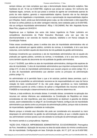 17/03/2020 · Processo Judicial Eletrônico - 1º Grau
https://pjepg.tjro.jus.br/consulta/ConsultaPublica/DetalheProcessoConsultaPublica/documentoSemLoginHTML.seam?ca=b5d9af8ec5500b148b… 5/14
sempre dolosa, por mais complexa que seja a demonstração desse elemento subjetivo. Nas
hipóteses do art. 10 da Lei 8.429/1992, cogita-se que possa ser culposa. Em nenhuma das
hipóteses legais, contudo, se diz que possa a conduta do agente ser considerada apenas do
ponto de vista objetivo, gerando a responsabilidade objetiva. Quando não se faz distinção
conceitual entre ilegalidade e improbidade, ocorre a aproximação da responsabilidade objetiva
por infrações. Assim, ainda que demonstrada grave culpa, se não evidenciado o dolo específico
de lesar os cofres públicos ou de obter vantagem indevida, bens tutelados pela Lei 8.429/1992,
não se configura improbidade administrativa". REsp 1.193.248/MG, Rel. Min. Napoleão Nunes
Maia Filho, julgado em 24/4/2014.
Registre-se que a hipótese dos autos não traduz ingerência do Poder Judiciário em
competência discricionária do Poder Executivo Municipal, uma vez que não há
discricionariedade a ser exercida de maneira absoluta, totalitária e em franca violação da
Constituição Federal.
Feitas essas considerações, passo à análise dos atos de improbidade administrativa não só
aquele ato praticado por agente público, contrário às normas, à moralidade, à lei e aos bons
costumes, como também aquele ato decorrente da má qualidade da gestão administrativa.
Esclareço inicialmente que caracteriza o ato de improbidade administrativa não só aquele ato
praticado por agente público, contrário às normas, à moralidade, à lei e aos bons costumes,
como também aquele ato decorrente da má qualidade da gestão administrativa.
A Lei n.º 8.429/92, que define os atos de improbidade administrativa, distingue três espécies de
atos de improbidade: 1) atos de improbidade administrativa que importam enriquecimento ilícito
(artigo 9.º); 2) atos de improbidade administrativa que causam prejuízo ao erário (artigo 10); e
3) atos de improbidade administrativa que atentam contra os princípios da administração
pública (artigo 11).
Ao administrador só é permitido fazer o que a lei autoriza; partindo dessa premissa, qual o
sentido de se possibilitar ao administrador exonerar-se da responsabilidade em caso de franca
violação do texto constitucional? O réu não pode alegar ignorância ou mera inabilidade
administrativa quando se omitiu e deixou de aplicar a integralidade dos recursos oriundos do
FUNDEB na manutenção e desenvolvimento do ensino, conforme determina a lei.
Trata-se, a toda evidência, de omissão dolosa. A omissão dolosa, consistente na aplicação dos
recursos em valores inferiores aos estabelecidos na Constituição da República em áreas
consideradas de vital importância, pois tais investimentos se destinam à garantia de direitos
sociais, assim estabelecidos no artigo 6º, da Constituição Federal, configura ato de improbidade
administrativa que atenta contra os princípios da administração pública, porque viola os deveres
de imparcialidade, legalidade e lealdade às instituições.
Mesmo porque a omissão aqui discutida não pode ser considerada erro escusável ou mero
despreparo do administrador na gestão da administração pública, já que o cidadão espera de
seu administrador conduta oposta à por ele adotada na condução da administração pública.
No mesmo sentido é a Jurisprudência. Vejamos:
“AÇÃO CIVIL PÚBLICA. IMPROBIDADE ADMINISTRATIVA. EX-GOVERNADOR. Prerrogativa
de Foro. Inexistência. Aplicação de recursos na área da saúde abaixo do mínimo constitucional.
Ato de improbidade. Configuração em tese. Extinção da ação. Art.17, § 8º, da Lei 8.429/1992.
 