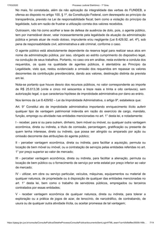 17/03/2020 · Processo Judicial Eletrônico - 1º Grau
https://pjepg.tjro.jus.br/consulta/ConsultaPublica/DetalheProcessoConsultaPublica/documentoSemLoginHTML.seam?ca=b5d9af8ec5500b148b… 7/14
No mais, foi constatada, além da não aplicação da integralidade das verbas do FUNDEB, a
ofensa ao disposto no artigo 100, § 1º, da Constituição Federal, com desrespeito ao princípio da
transparência, previsto na Lei de responsabilidade fiscal; bem como a violação do princípio da
legalidade, tudo em razão de frustrar a utilização correta dos valores recebidos.
Outrossim, não há como acolher a tese de defesa de ausência de dolo, pois, o agente público,
tem por inarredável dever, velar incessantemente pela legalidade da atuação da administração
pública e jamais atuar de modo doloso, imprudente e/ou negligente (Lei 8.429,92, art. 4º), sob
pena de responsabilidade civil, administrativa e até criminal, conforme o caso.
O agente público está absolutamente dependente da reserva legal para realizar seus atos em
nome da administração pública, por isso, obrigado ao estrito cumprimento do dispositivo legal,
na condução de seus trabalhos. Portanto, no caso ora em análise, resta evidente a conduta dos
requeridos, os quais na qualidade de agentes públicos, é atentatória ao Princípio da
Legalidade, visto que, restou evidenciado a omissão dos requeridos em repassar os valores
decorrentes da contribuição previdenciária, dando aos valores, destinação distinta da prevista
em lei.
Nota-se portanto que houve desvio dos recursos públicos, no valor correspondente ao importe
de R$ 25.613,38 (vinte e cinco mil seiscentos e treze reais e trinta e oito centavos), sem
autorização legal, o que caracteriza hipótese de improbidade administrativa por dano ao erário.
Nos termos da Lei 8.429/92 – Lei da Improbidade Administrativa, o artigo 9º, estabelece que:
Art. 9° Constitui ato de improbidade administrativa importando enriquecimento ilícito auferir
qualquer tipo de vantagem patrimonial indevida em razão do exercício de cargo, mandato,
função, emprego ou atividade nas entidades mencionadas no art. 1° desta lei, e notadamente:
I - receber, para si ou para outrem, dinheiro, bem móvel ou imóvel, ou qualquer outra vantagem
econômica, direta ou indireta, a título de comissão, percentagem, gratificação ou presente de
quem tenha interesse, direto ou indireto, que possa ser atingido ou amparado por ação ou
omissão decorrente das atribuições do agente público;
II - perceber vantagem econômica, direta ou indireta, para facilitar a aquisição, permuta ou
locação de bem móvel ou imóvel, ou a contratação de serviços pelas entidades referidas no art.
1° por preço superior ao valor de mercado;
III - perceber vantagem econômica, direta ou indireta, para facilitar a alienação, permuta ou
locação de bem público ou o fornecimento de serviço por ente estatal por preço inferior ao valor
de mercado;
IV - utilizar, em obra ou serviço particular, veículos, máquinas, equipamentos ou material de
qualquer natureza, de propriedade ou à disposição de qualquer das entidades mencionadas no
art. 1° desta lei, bem como o trabalho de servidores públicos, empregados ou terceiros
contratados por essas entidades;
V - receber vantagem econômica de qualquer natureza, direta ou indireta, para tolerar a
exploração ou a prática de jogos de azar, de lenocínio, de narcotráfico, de contrabando, de
usura ou de qualquer outra atividade ilícita, ou aceitar promessa de tal vantagem;
 